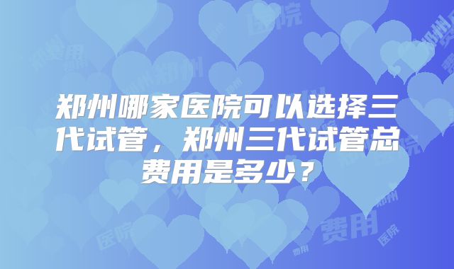 郑州哪家医院可以选择三代试管，郑州三代试管总费用是多少？
