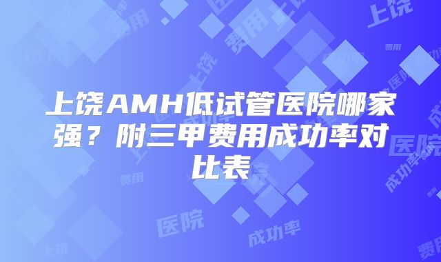 上饶AMH低试管医院哪家强?附三甲费用成功率对比表