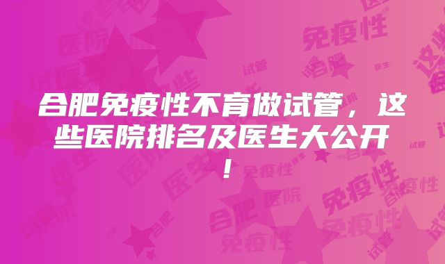 合肥免疫性不育做试管，这些医院排名及医生大公开！