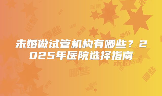 未婚做试管机构有哪些？2025年医院选择指南