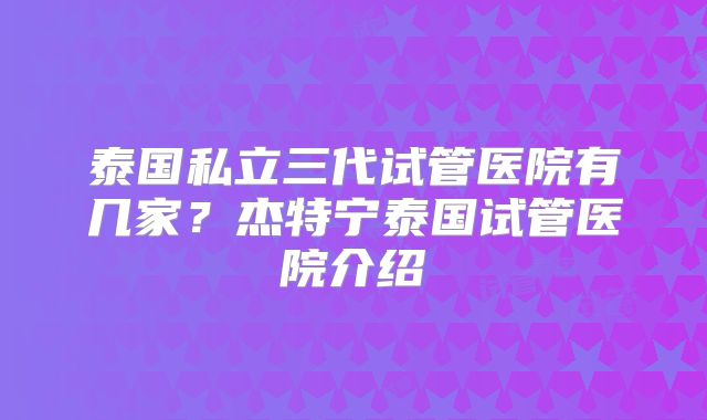 泰国私立三代试管医院有几家？杰特宁泰国试管医院介绍