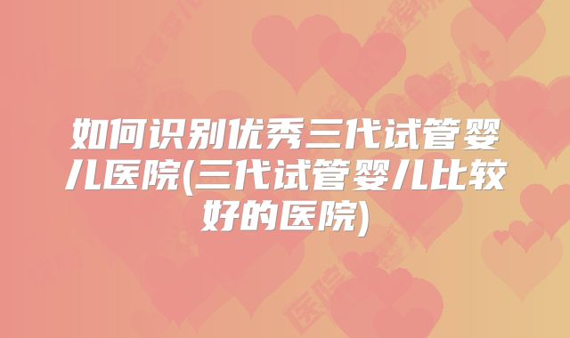 如何识别优秀三代试管婴儿医院(三代试管婴儿比较好的医院)