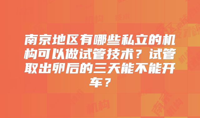 南京地区有哪些私立的机构可以做试管技术？试管取出卵后的三天能不能开车？