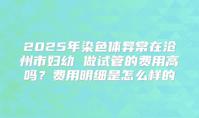 2025年染色体异常在沧州市妇幼 做试管的费用高吗？费用明细是怎么样的