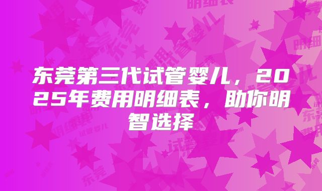 东莞第三代试管婴儿，2025年费用明细表，助你明智选择