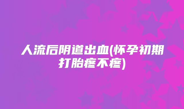 人流后阴道出血(怀孕初期打胎疼不疼)