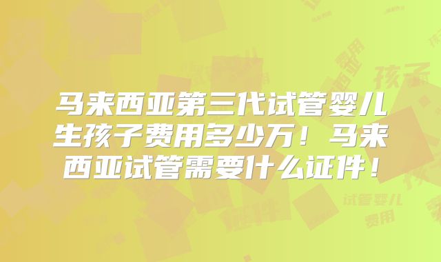 马来西亚第三代试管婴儿生孩子费用多少万！马来西亚试管需要什么证件！