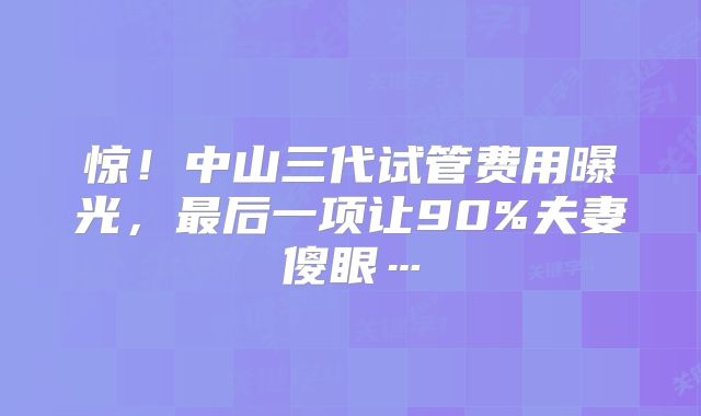 惊！中山三代试管费用曝光，最后一项让90%夫妻傻眼…