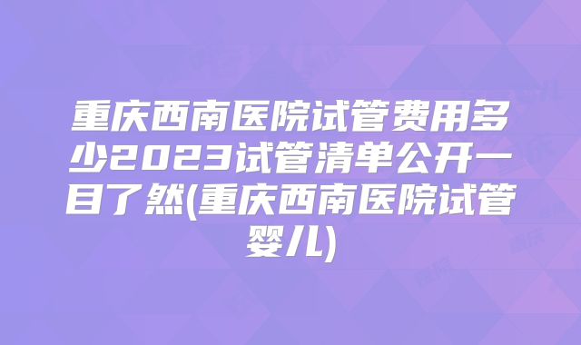 重庆西南医院试管费用多少2023试管清单公开一目了然(重庆西南医院试管婴儿)