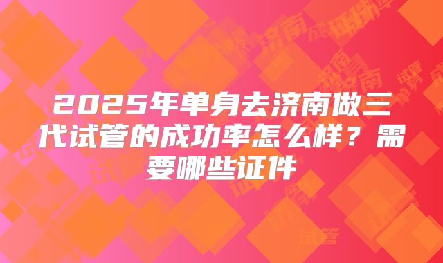 2025年单身去济南做三代试管的成功率怎么样？需要哪些证件