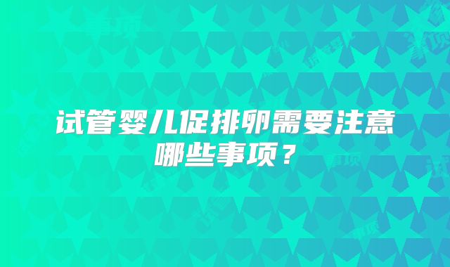 试管婴儿促排卵需要注意哪些事项？