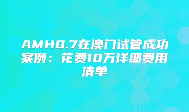 AMH0.7在澳门试管成功案例：花费10万详细费用清单