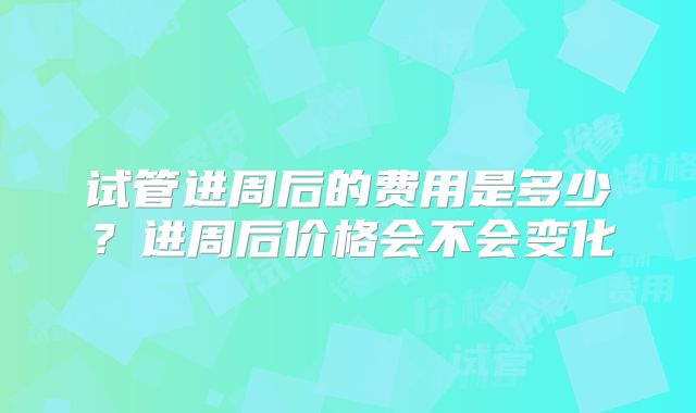 试管进周后的费用是多少?进周后价格会不会变化