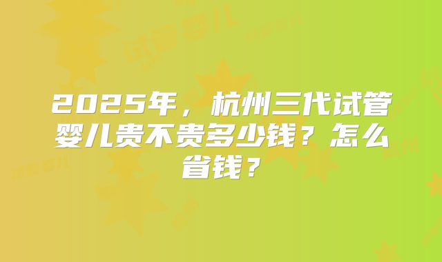 2025年，杭州三代试管婴儿贵不贵多少钱？怎么省钱？