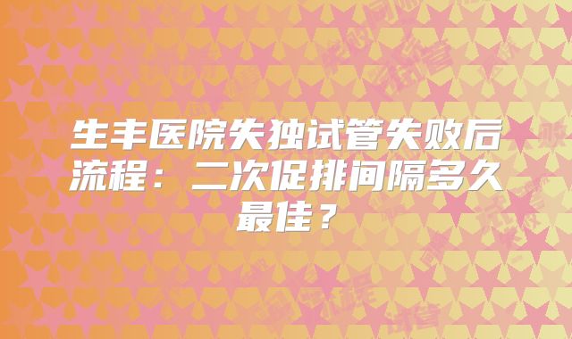 生丰医院失独试管失败后流程：二次促排间隔多久最佳？