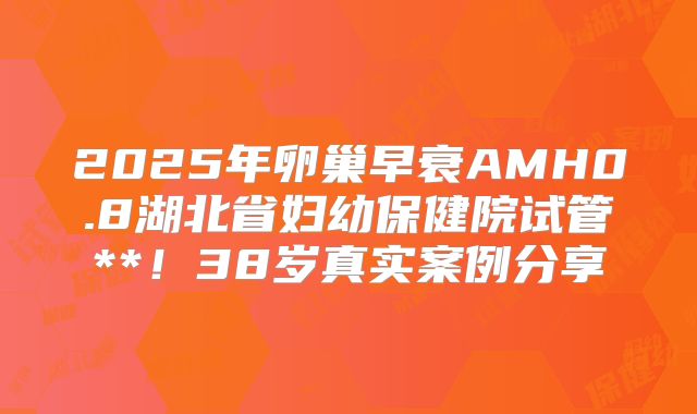 2025年卵巢早衰AMH0.8湖北省妇幼保健院试管**！38岁真实案例分享
