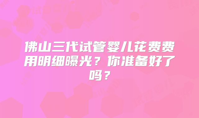 佛山三代试管婴儿花费费用明细曝光？你准备好了吗？