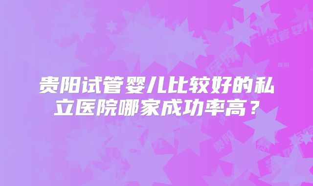 贵阳试管婴儿比较好的私立医院哪家成功率高？