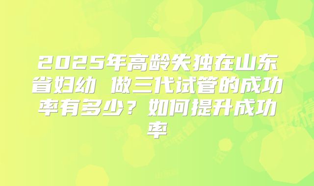 2025年高龄失独在山东省妇幼 做三代试管的成功率有多少？如何提升成功率