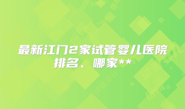 最新江门2家试管婴儿医院排名、哪家**