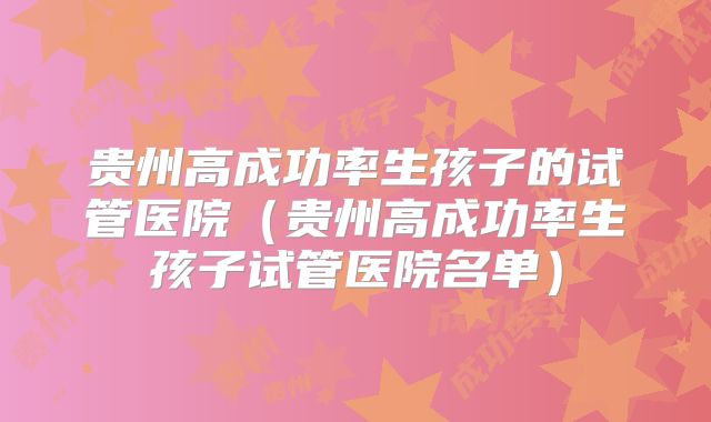 贵州高成功率生孩子的试管医院(贵州高成功率生孩子试管医院名单)