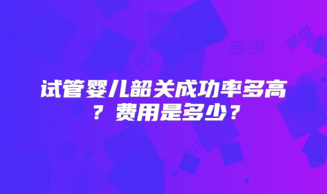 试管婴儿韶关成功率多高?费用是多少?