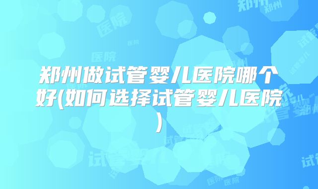 郑州做试管婴儿医院哪个好(如何选择试管婴儿医院)