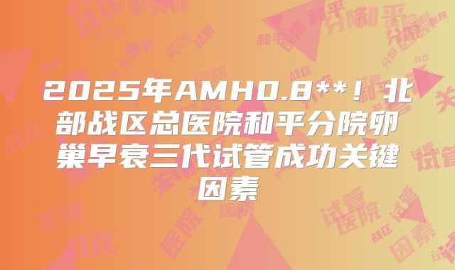 2025年AMH0.8**!北部战区总医院和平分院卵巢早衰三代试管成功关键因素