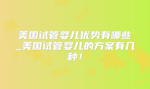 美国试管婴儿优势有哪些_美国试管婴儿的方案有几种!