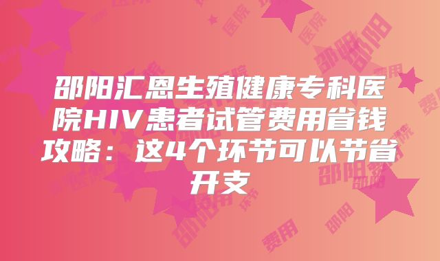 邵阳汇恩生殖健康专科医院HIV患者试管费用省钱攻略：这4个环节可以节省开支