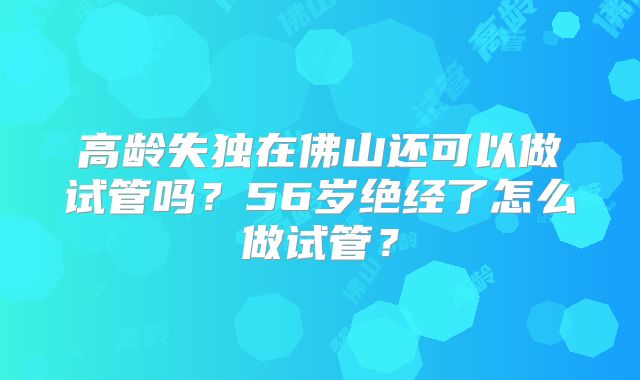 高龄失独在佛山还可以做试管吗?56岁绝经了怎么做试管?