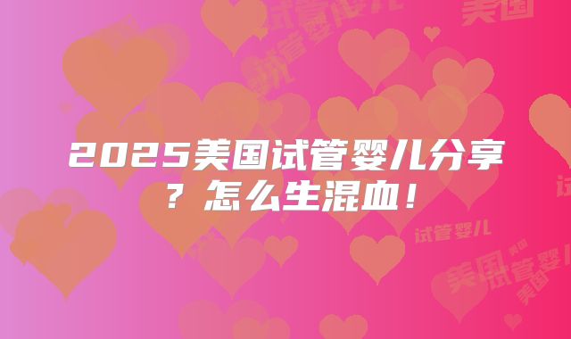 2025美国试管婴儿分享？怎么生混血！