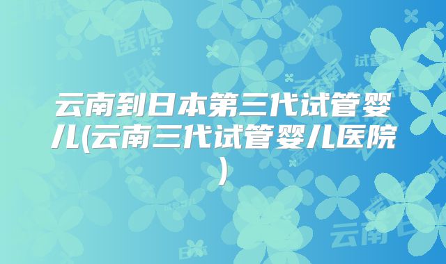 云南到日本第三代试管婴儿(云南三代试管婴儿医院)