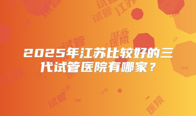 2025年江苏比较好的三代试管医院有哪家？