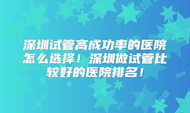 深圳试管高成功率的医院怎么选择!深圳做试管比较好的医院排名!