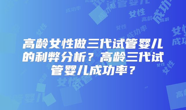 高龄女性做三代试管婴儿的利弊分析？高龄三代试管婴儿成功率？