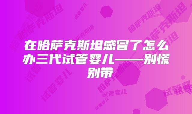 在哈萨克斯坦感冒了怎么办三代试管婴儿——别慌 别带