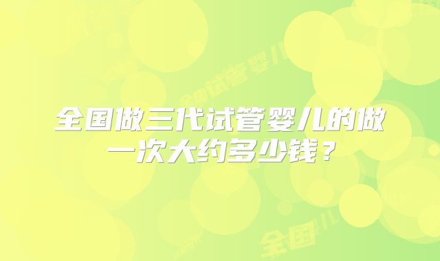 全国做三代试管婴儿的做一次大约多少钱?
