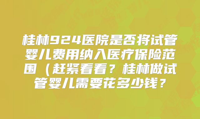 桂林924医院是否将试管婴儿费用纳入医疗保险范围（赶紧看看？桂林做试管婴儿需要花多少钱？