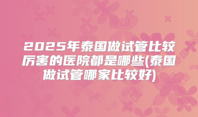 2025年泰国做试管比较厉害的医院都是哪些(泰国做试管哪家比较好)
