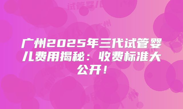 广州2025年三代试管婴儿费用揭秘：收费标准大公开！