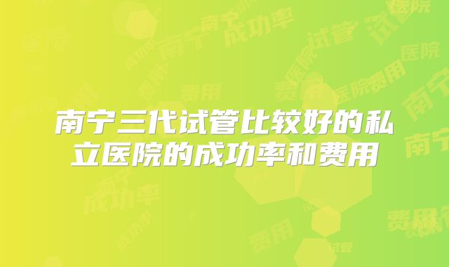 南宁三代试管比较好的私立医院的成功率和费用