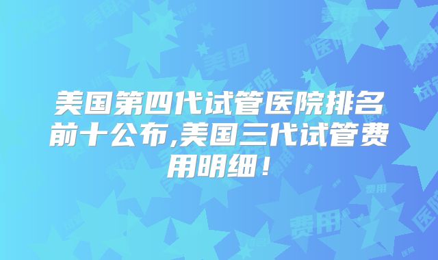 美国第四代试管医院排名前十公布,美国三代试管费用明细!
