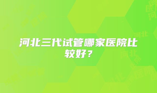 河北三代试管哪家医院比较好？