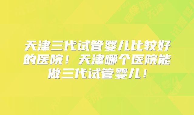 天津三代试管婴儿比较好的医院!天津哪个医院能做三代试管婴儿!