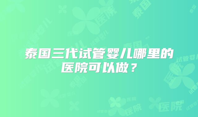 泰国三代试管婴儿哪里的医院可以做？