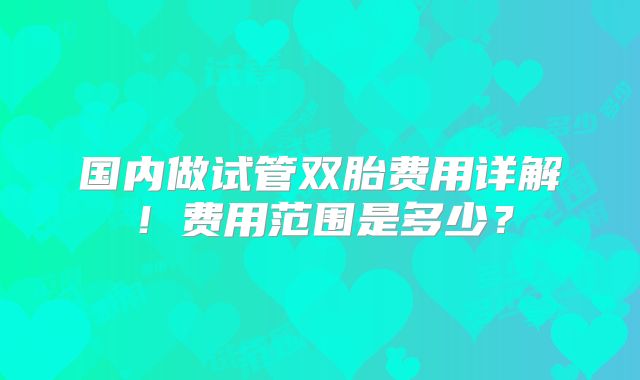 国内做试管双胎费用详解！费用范围是多少？