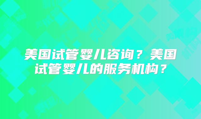 美国试管婴儿咨询？美国试管婴儿的服务机构？