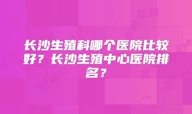 长沙生殖科哪个医院比较好？长沙生殖中心医院排名？