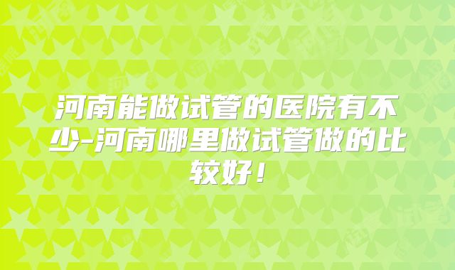 河南能做试管的医院有不少-河南哪里做试管做的比较好！